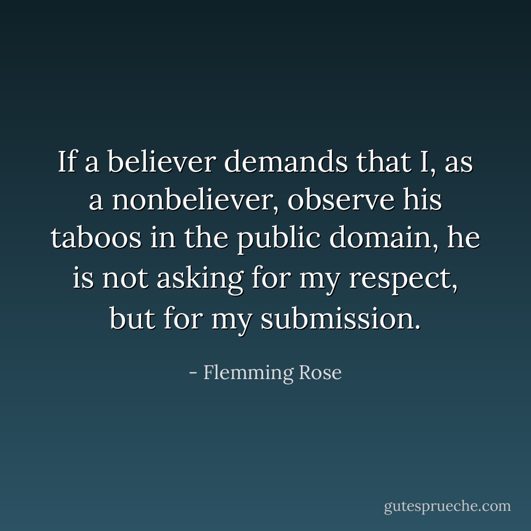 If a believer demands that I, as a nonbeliever, observe his taboos in the public domain, he is not asking for my respect, but for my submission. - Flemming Rose