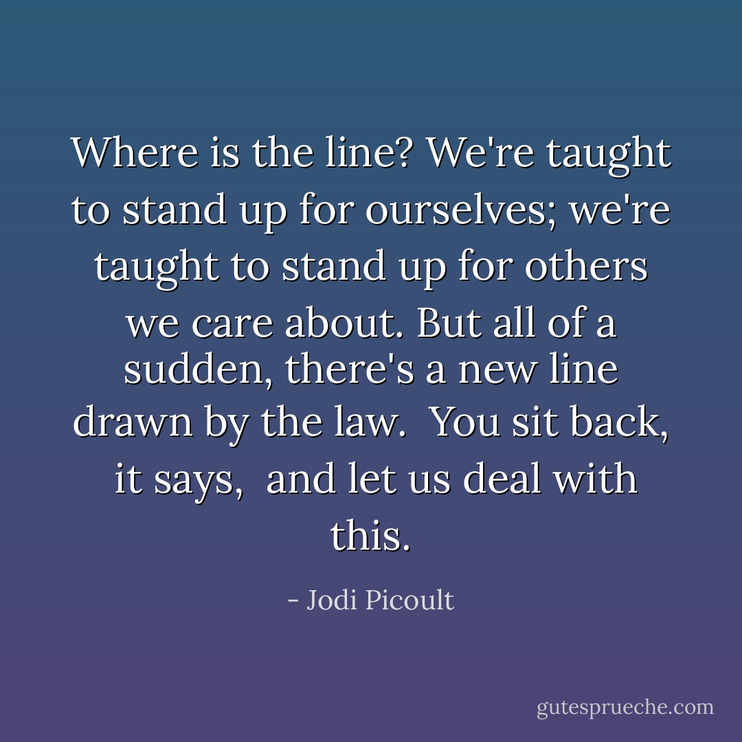 Where is the line? We're taught to stand up for ourselves; we're taught to stand up for others we care about. But all of a sudden, there's a new line drawn by the law. <i> You sit back, </i> it says, <i> and let us deal with this.</i> - Jodi Picoult