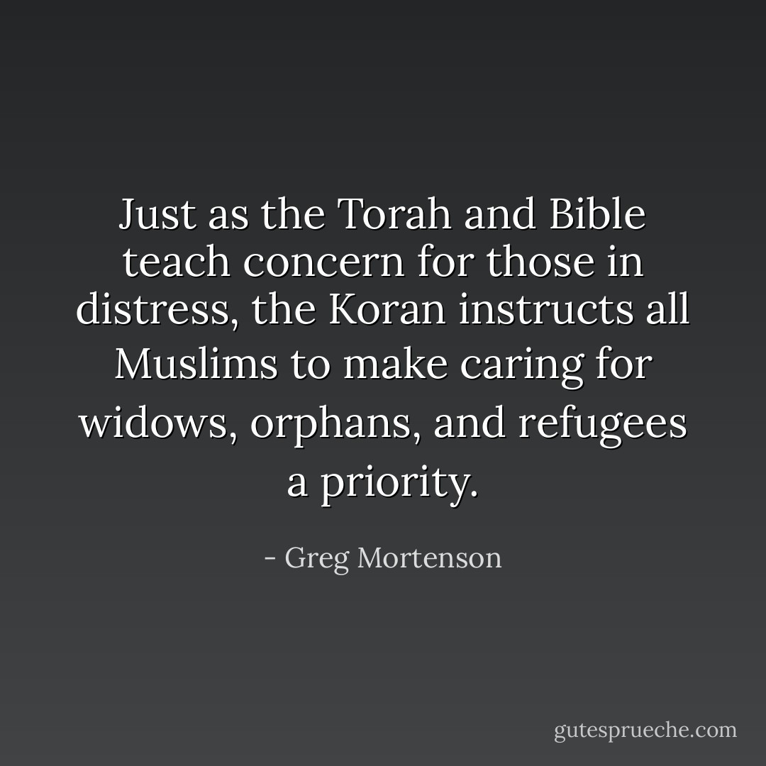 Just as the Torah and Bible teach concern for those in distress, the Koran instructs all Muslims to make caring for widows, orphans, and refugees a priority. - Greg Mortenson