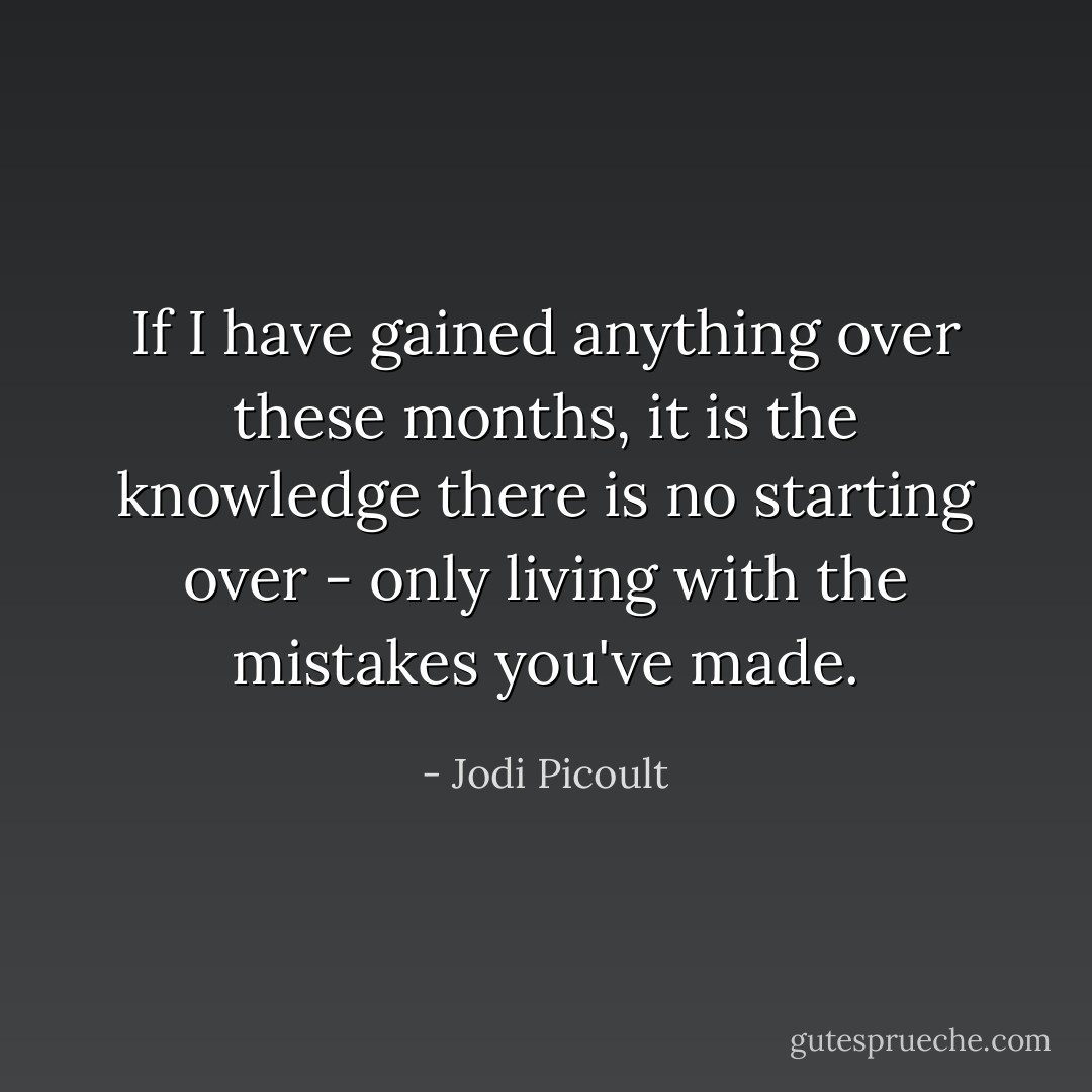 If I have gained anything over these months, it is the knowledge there is no starting over - only living with the mistakes you've made. - Jodi Picoult