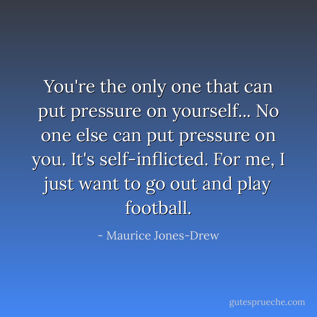You're the only one that can put pressure on yourself... No one else can put pressure on you. It's self-inflicted. For me, I just want to go out and play football. - Maurice Jones-Drew