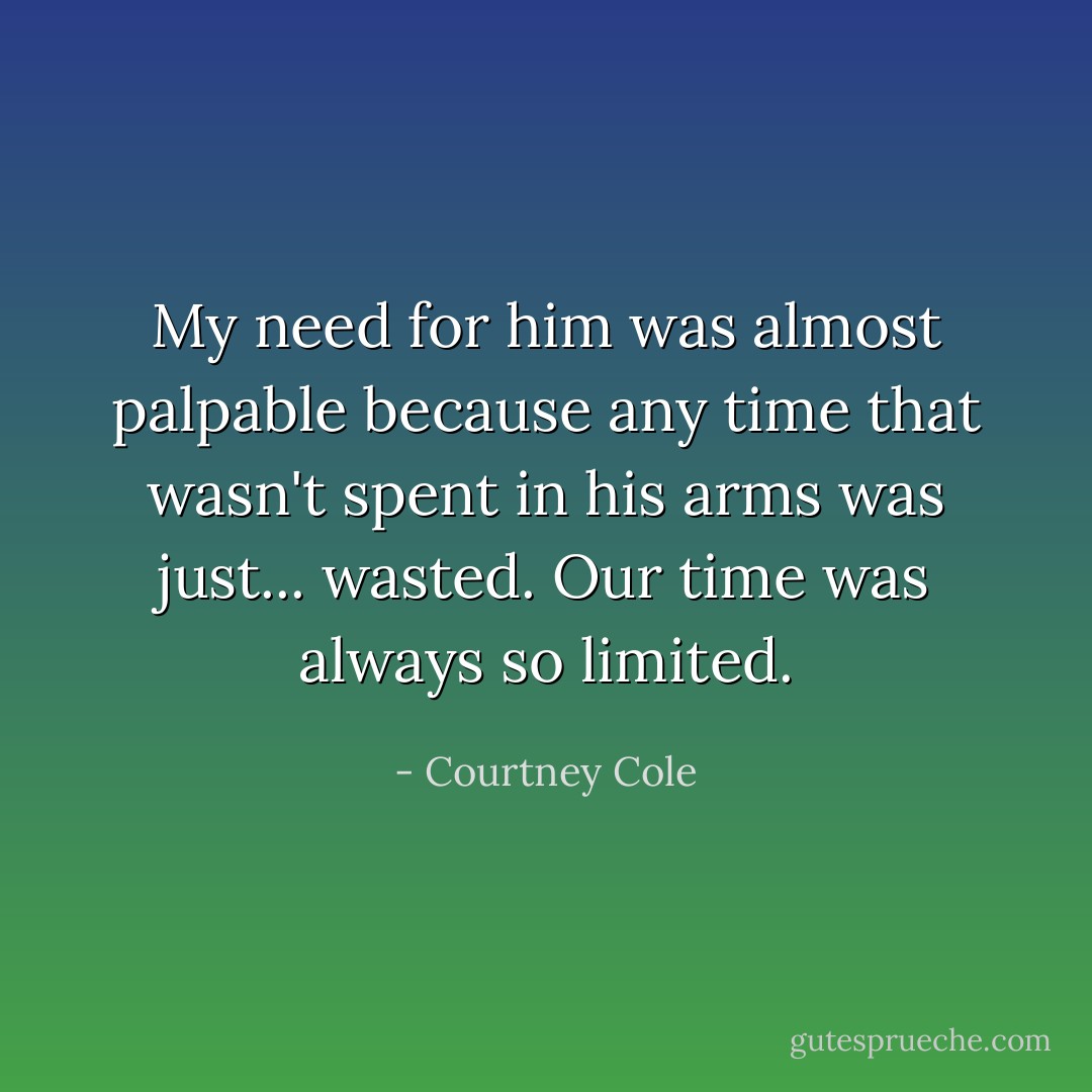 My need for him was almost palpable because any time that wasn't spent in his arms was just... wasted. Our time was always so limited. - Courtney Cole