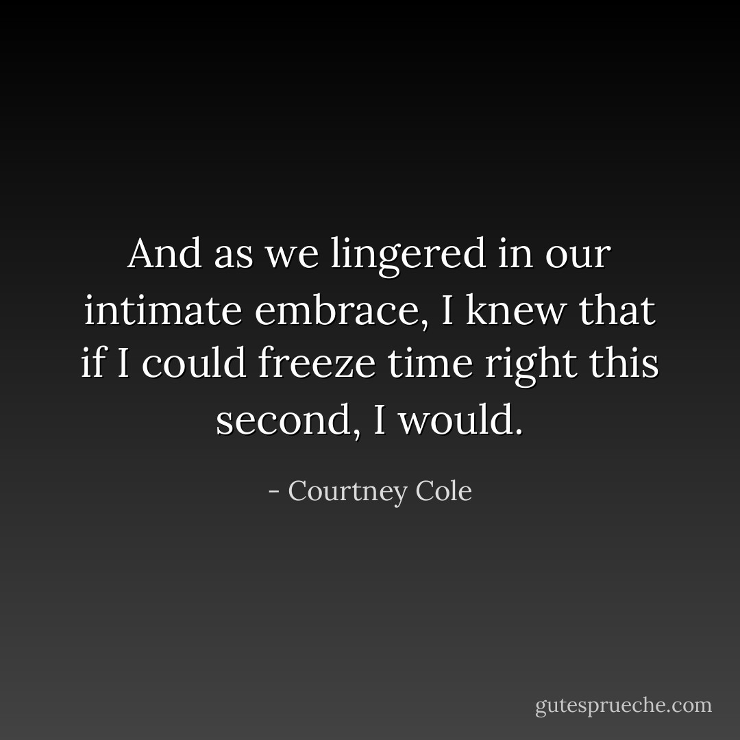 And as we lingered in our intimate embrace, I knew that if I could freeze time right this second, I would. - Courtney Cole