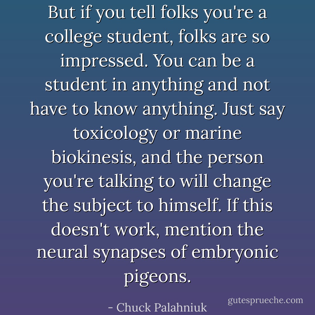 But if you tell folks you're a college student, folks are so impressed. You can be a student in anything and not have to know anything. Just say toxicology or marine biokinesis, and the person you're talking to will change the subject to himself. If this doesn't work, mention the neural synapses of embryonic pigeons. - Chuck Palahniuk