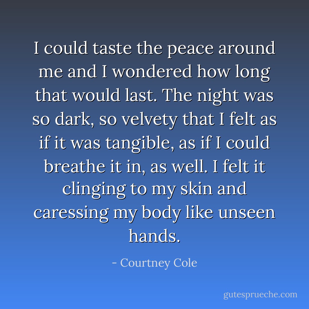 I could taste the peace around me and I wondered how long that would last. The night was so dark, so velvety that I felt as if it was tangible, as if I could breathe it in, as well. I felt it clinging to my skin and caressing my body like unseen hands. - Courtney Cole