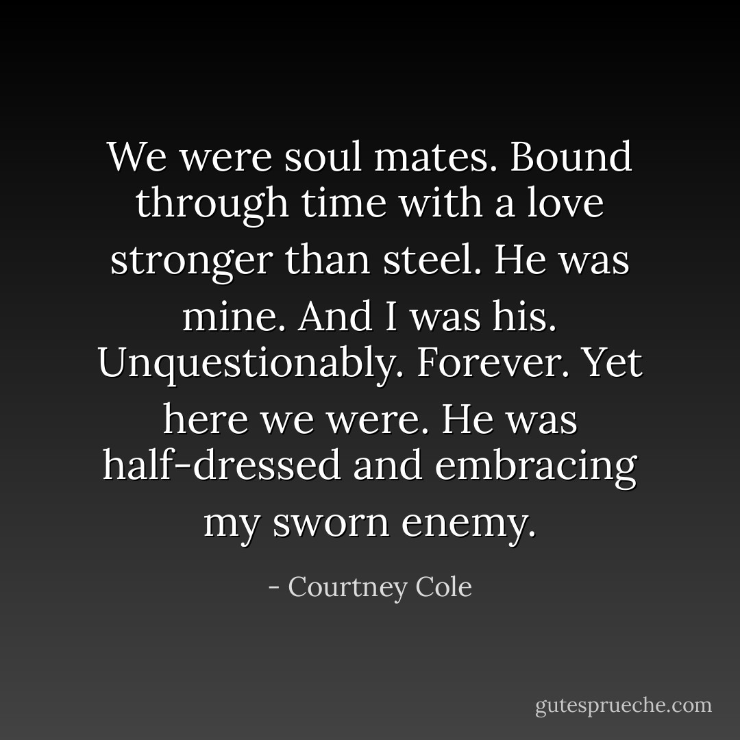 We were soul mates. Bound through time with a love stronger than steel. He was mine. And I was his. Unquestionably. Forever. Yet here we were. He was half-dressed and embracing my sworn enemy. - Courtney Cole