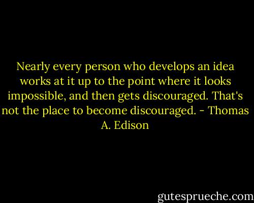 Nearly every person who develops an idea works at it up to the point where it looks impossible, and then gets discouraged. That's not the place to become discouraged. - Thomas A. Edison