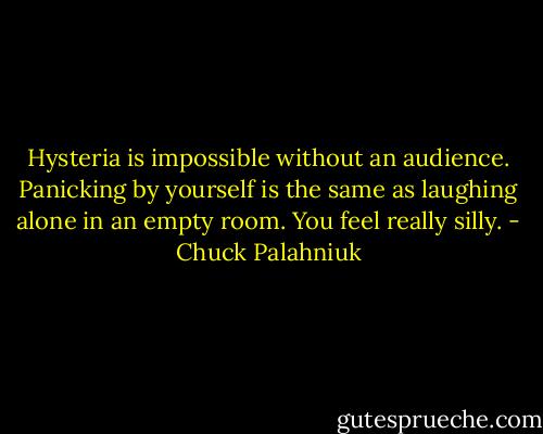 Hysteria is impossible without an audience. Panicking by yourself is the same as laughing alone in an empty room. You feel really silly. - Chuck Palahniuk