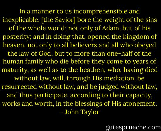 In a manner to us incomprehensible and inexplicable, [the Savior] bore the weight of the sins of the whole world; not only of Adam, but of his posterity; and in doing that, opened the kingdom of heaven, not only to all believers and all who obeyed the law of God, but to more than one-half of the human family who die before they come to years of maturity, as well as to the heathen, who, having died without law, will, through His mediation, be resurrected without law, and be judged without law, and thus participate, according to their capacity, works and worth, in the blessings of His atonement. - John Taylor