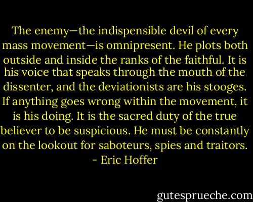 The enemy—the indispensible devil of every mass movement—is omnipresent. He plots both outside and inside the ranks of the faithful. It is his voice that speaks through the mouth of the dissenter, and the deviationists are his stooges. If anything goes wrong within the movement, it is his doing. It is the sacred duty of the true believer to be suspicious. He must be constantly on the lookout for saboteurs, spies and traitors. - Eric Hoffer
