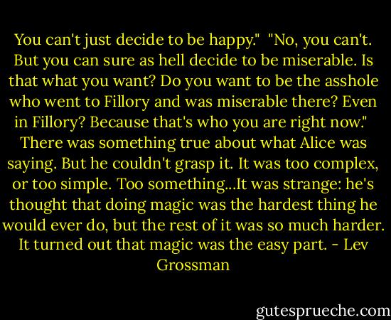 You can't just decide to be happy."<br /><br />"No, you can't. But you can sure as hell decide to be miserable. Is that what you want? Do you want to be the asshole who went to Fillory and was miserable there? Even in Fillory? Because that's who you are right now."<br /><br />There was something true about what Alice was saying. But he couldn't grasp it. It was too complex, or too simple. Too something...It was strange: he's thought that doing magic was the hardest thing he would ever do, but the rest of it was so much harder. It turned out that magic was the easy part. - Lev Grossman