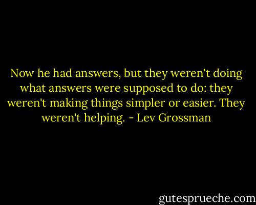 Now he had answers, but they weren't doing what answers were supposed to do: they weren't making things simpler or easier. They weren't helping. - Lev Grossman