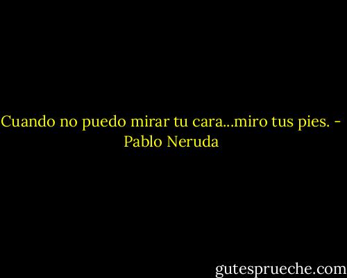Cuando no puedo mirar tu cara...miro tus pies. - Pablo Neruda