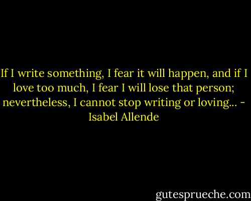If I write something, I fear it will happen, and if I love too much, I fear I will lose that person; nevertheless, I cannot stop writing or loving... - Isabel Allende