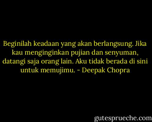 Beginilah keadaan yang akan berlangsung. Jika kau menginginkan pujian dan senyuman, datangi saja orang lain. Aku tidak berada di sini untuk memujimu. - Deepak Chopra