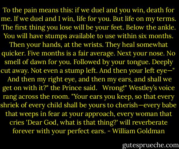 To the pain means this: if we duel and you win, death for me. If we duel and I win, life for you. But life on my terms. The first thing you lose will be your feet. Below the ankle. You will have stumps available to use within six months. Then your hands, at the wrists. They heal somewhat quicker. Five months is a fair average. Next your nose. No smell of dawn for you. Followed by your tongue. Deeply cut away. Not even a stump left. And then your left eye—" <br /><br />And then my right eye, and then my ears, and shall we get on with it?" the Prince said. <br /><br />Wrong!" Westley’s voice rang across the room. "Your ears you keep, so that every shriek of every child shall be yours to cherish—every babe that weeps in fear at your approach, every woman that cries 'Dear God, what is that thing?' will reverberate forever with your perfect ears. - William Goldman