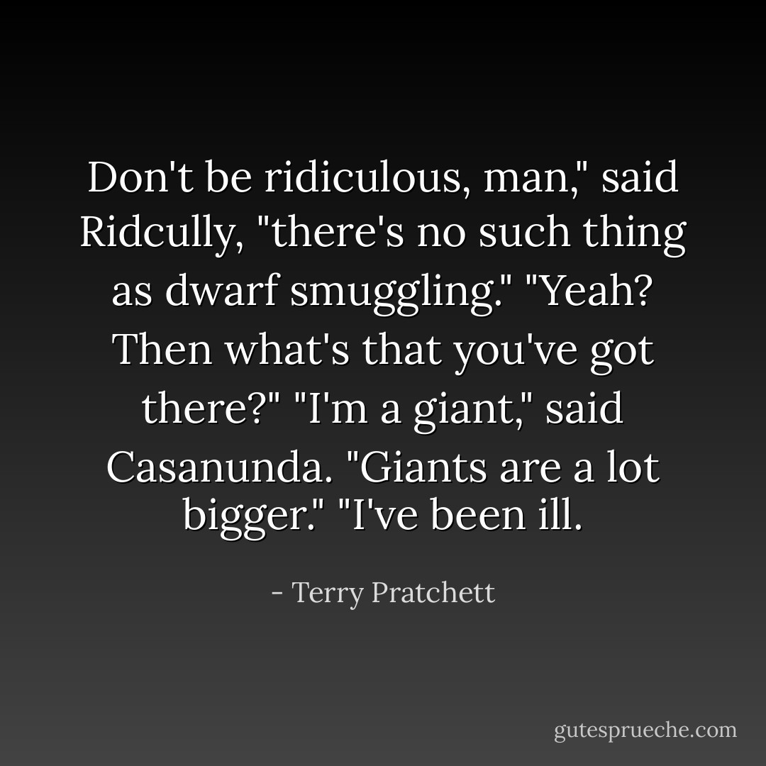 Don't be ridiculous, man," said Ridcully, "there's no such thing as dwarf smuggling."<br />"Yeah? Then what's that you've got there?"<br />"I'm a giant," said Casanunda.<br />"Giants are a lot bigger."<br />"I've been ill. - Terry Pratchett
