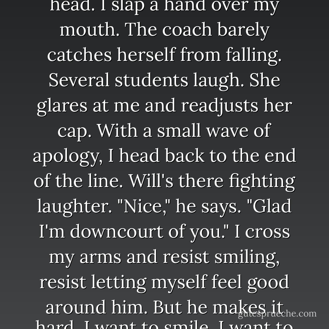 When I shoot, the ball bounces hard against the backboard, and flies wildly through the air, knocking the coach in the head. I slap a hand over my mouth. The coach barely catches herself from falling. Several students laugh. She glares at me and readjusts her cap. With a small wave of apology, I head back to the end of the line. Will's there fighting laughter. "Nice," he says. "Glad I'm downcourt of you." I cross my arms and resist smiling, resist letting myself feel good around him. But he makes it hard. I want to smile. I want to like him, to be around him, to know him. "Happy to amuse you. - Sophie Jordan