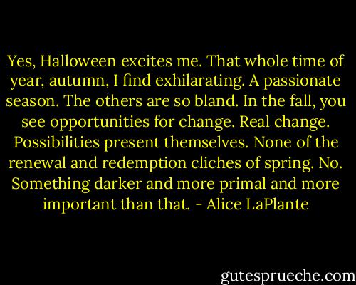 Yes, Halloween excites me. That whole time of year, autumn, I find exhilarating. A passionate season. The others are so bland. In the fall, you see opportunities for change. Real change. Possibilities present themselves. None of the renewal and redemption cliches of spring. No. Something darker and more primal and more important than that. - Alice LaPlante