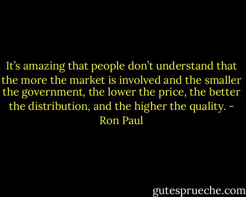 It’s amazing that people don’t understand that the more the market is involved and the smaller the government, the lower the price, the better the distribution, and the higher the quality. - Ron Paul