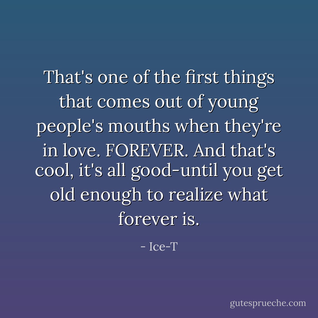 That's one of the first things that comes out of young people's mouths when they're in love. FOREVER. And that's cool, it's all good-until you get old enough to realize what forever is. - Ice-T