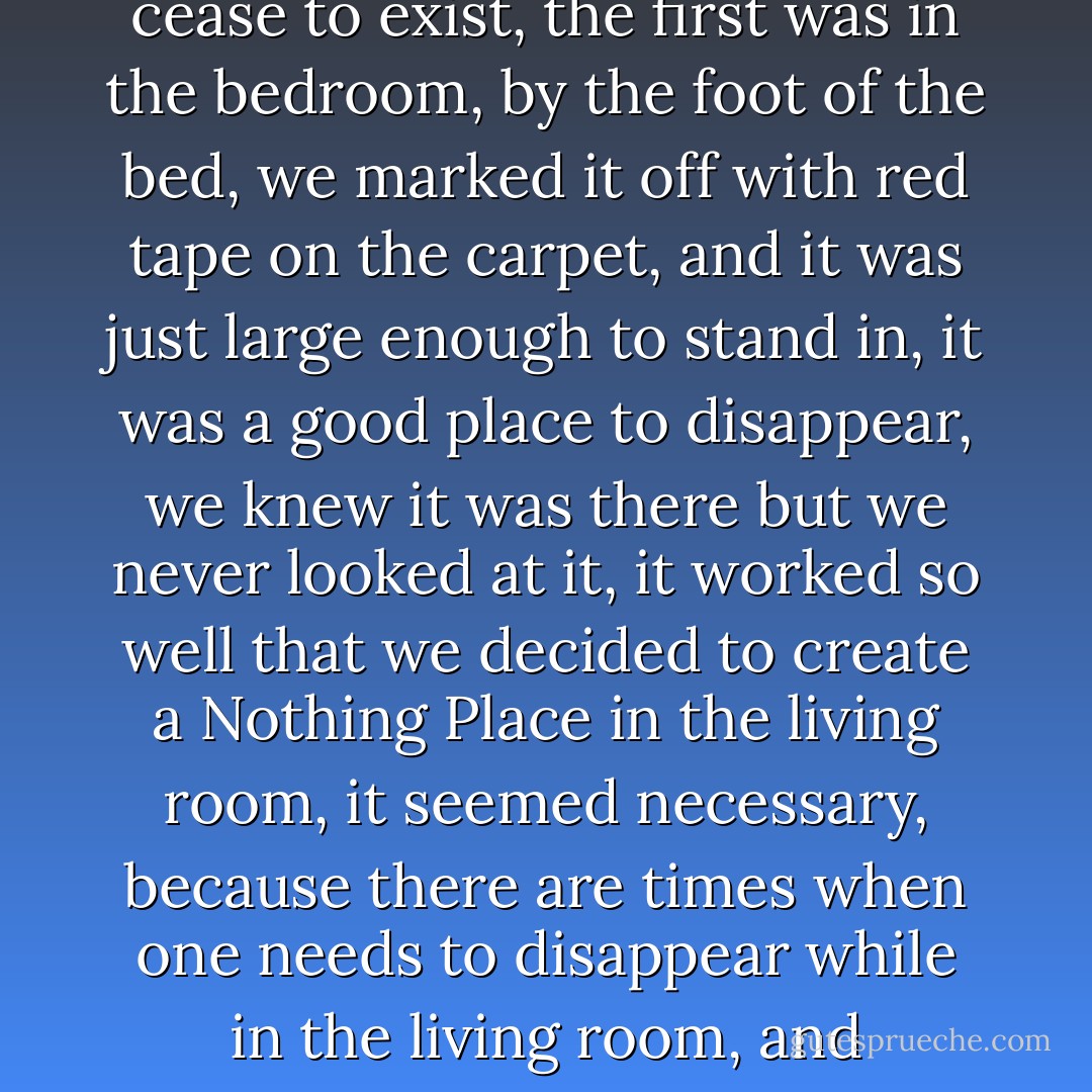 Only a few months into our marriage, we started marking off areas in the apartment as "Nothing Places," in which one could be assured of complete privacy, we agreed that we never would look at the marked-off zones, that they would be nonexistent territories in the apartment in which one could temporarily cease to exist, the first was in the bedroom, by the foot of the bed, we marked it off with red tape on the carpet, and it was just large enough to stand in, it was a good place to disappear, we knew it was there but we never looked at it, it worked so well that we decided to create a Nothing Place in the living room, it seemed necessary, because there are times when one needs to disappear while in the living room, and sometimes one simply wants to disappear, we made this zone slightly larger so that one of us could lie down in it, it was a rule that you never would look at that rectangle of space, it didn't exist, and when you were in it, neither did you, for a while that was enough, but only for a while. - Jonathan Safran Foer