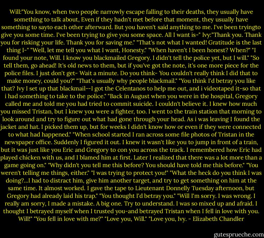 Will:"You know, when two people narrowly escape falling to their deaths, they usually have something to talk about, Even if they hadn't met before that moment, they usually have something to sayto each other afterward. But you haven't said anything to me. I've been tryingto give you some time. I've been trying to give you some space. All I want is-"<br />Ivy:"Thank you. Thank you for risking your life. Thank you for saving me."<br />"That's not what I wanted! Gratitude is the last thing I-"<br />"Well, let me tell you what I want, Honesty."<br />"When haven't I been honest? When?"<br />"I found your note, Will. I know you blackmailed Gregory. I didn't tell the police yet, but I will."<br />"So tell them, go ahead! It's old news to them, but if you've got the note, it's one more piece for the police files. I just don't get- Wait a minute. Do you think- You couldn't really think I did that to make money, could you?"<br />"That's usually why people blackmail."<br />"You think I'd betray you like that? Ivy I set up that blackmail--I got the Celentanos to help me out, and i videotaped it-so that i had something to take to the police." "Back in August when you were in the hospital, Gregory called me and told me you had tried to commit suicide. I couldn't believe it. I knew how much you missed Tristan, but I knew you were a fighter, too. I went to the train station that morning to look around and try to figure out what had gone through your head. As i was leaving I found the jacket and hat. I picked them up, but for weeks I didn't know how or even if they were connected to what had happened." "When school started I ran across some file photos of Tristan in the newspaper office. Suddenly I figured it out. I knew it wasn't like you to jump in front of a train, but it was just like you Eric and Gregory to con you across the track. I remembered how Eric had played chicken with us, and I blamed him at first. Later I realized that there was a lot more than a game going on."<br />"Why didn't you tell me this before? You should have told me this before."<br />"You weren't telling me things, either."<br />"I was trying to protect you!"<br />"What the heck do you think I was doing?...I had to distract him, give him another target, and try to get something on him at the same time. It almost worked. I gave the tape to Lieutenant Donnelly Tuesday afternoon, but Gregory had already laid his trap." "You thought I'd betray you."<br />"Will I'm sorry. I was wrong. I really am sorry, I made a mistake. A big one. Try to understand. I was so mixed up and afraid. I thought I betrayed myself when I trusted you-and betrayed Tristan when I fell in love with you. Will!"<br />"You fell in love with me?"<br />"Love you, Will."<br />"Love you, Ivy. - Elizabeth Chandler