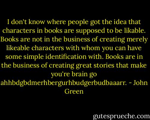 I don't know where people got the idea that characters in books are supposed to be likable. Books are not in the business of creating merely likeable characters with whom you can have some simple identification with. Books are in the business of creating great stories that make you're brain go ahhbdgbdmerhbergurhbudgerbudbaaarr. - John Green