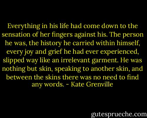 Everything in his life had come down to the sensation of her fingers against his. The person he was, the history he carried within himself, every joy and grief he had ever experienced, slipped way like an irrelevant garment. He was nothing but skin, speaking to another skin, and between the skins there was no need to find any words. - Kate Grenville
