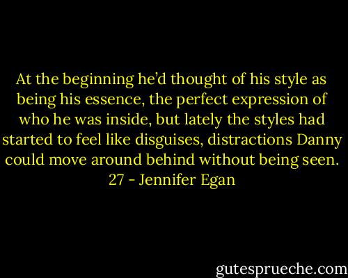 At the beginning he’d thought of his style as being his essence, the perfect expression of who he was inside, but lately the styles had started to feel like disguises, distractions Danny could move around behind without being seen. 27 - Jennifer Egan