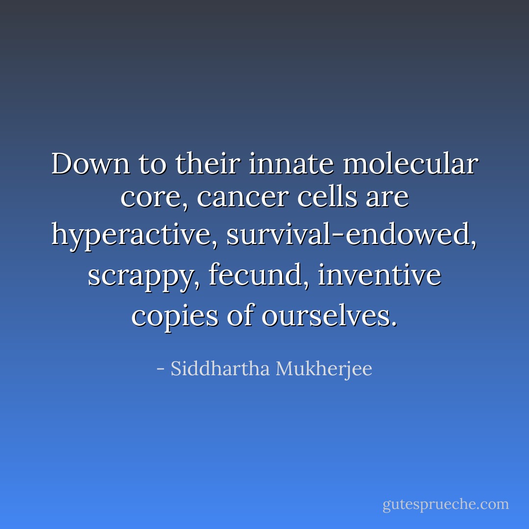 Down to their innate molecular core, cancer cells are hyperactive, survival-endowed, scrappy, fecund, inventive copies of ourselves. - Siddhartha Mukherjee