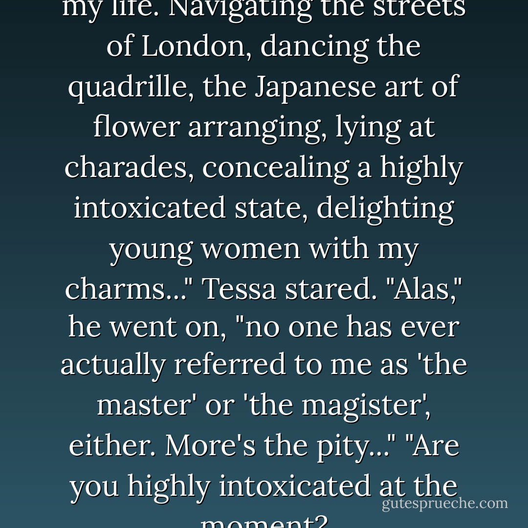 I've mastered many thing's in my life. Navigating the streets of London, dancing the quadrille, the Japanese art of flower arranging, lying at charades, concealing a highly intoxicated state, delighting young women with my charms..."<br />Tessa stared.<br />"Alas," he went on, "no one has ever actually referred to me as 'the master' or 'the magister', either. More's the pity..."<br />"Are you highly intoxicated at the moment? - Cassandra Clare