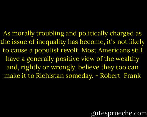 As morally troubling and politically charged as the issue of inequality has become, it's not likely to cause a populist revolt. Most Americans still have a generally positive view of the wealthy and, rightly or wrongly, believe they too can make it to Richistan someday. - Robert  Frank