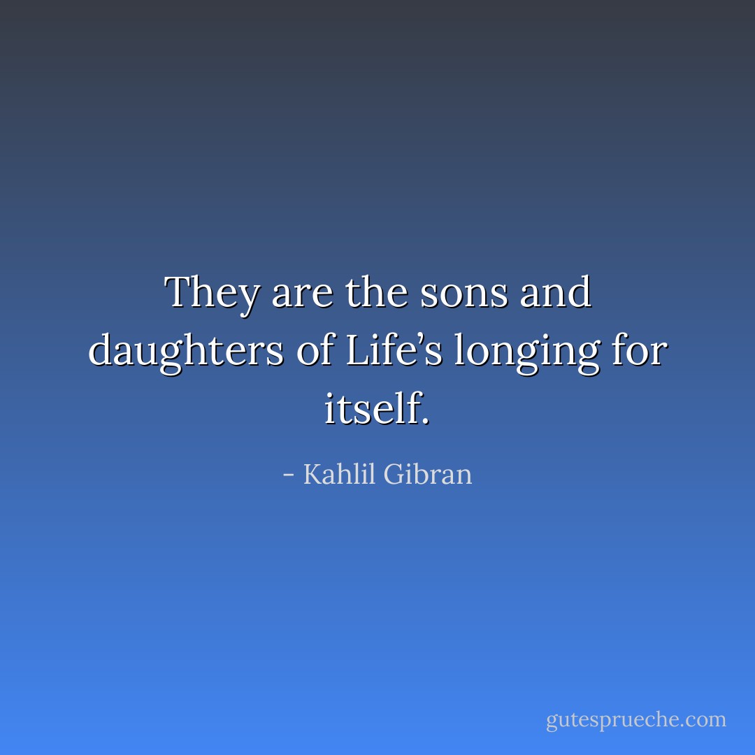 They are the sons and daughters of Life’s longing for itself. - Kahlil Gibran