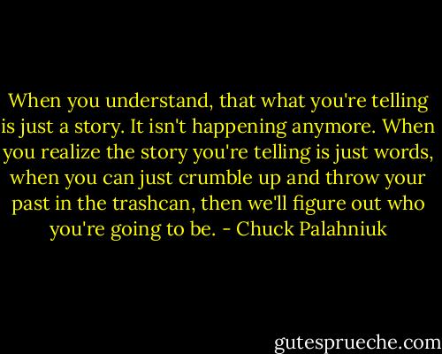 When you understand, that what you're telling is just a story. It isn't happening anymore. When you realize the story you're telling is just words, when you can just crumble up and throw your past in the trashcan, then we'll figure out who you're going to be. - Chuck Palahniuk