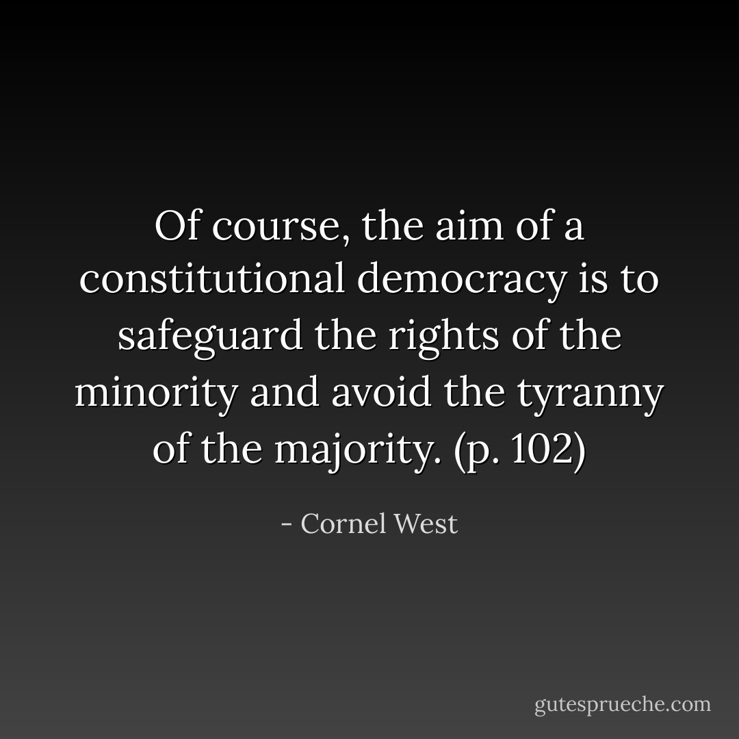 Of course, the aim of a constitutional democracy is to safeguard the rights of the minority and avoid the tyranny of the majority. (p. 102) - Cornel West