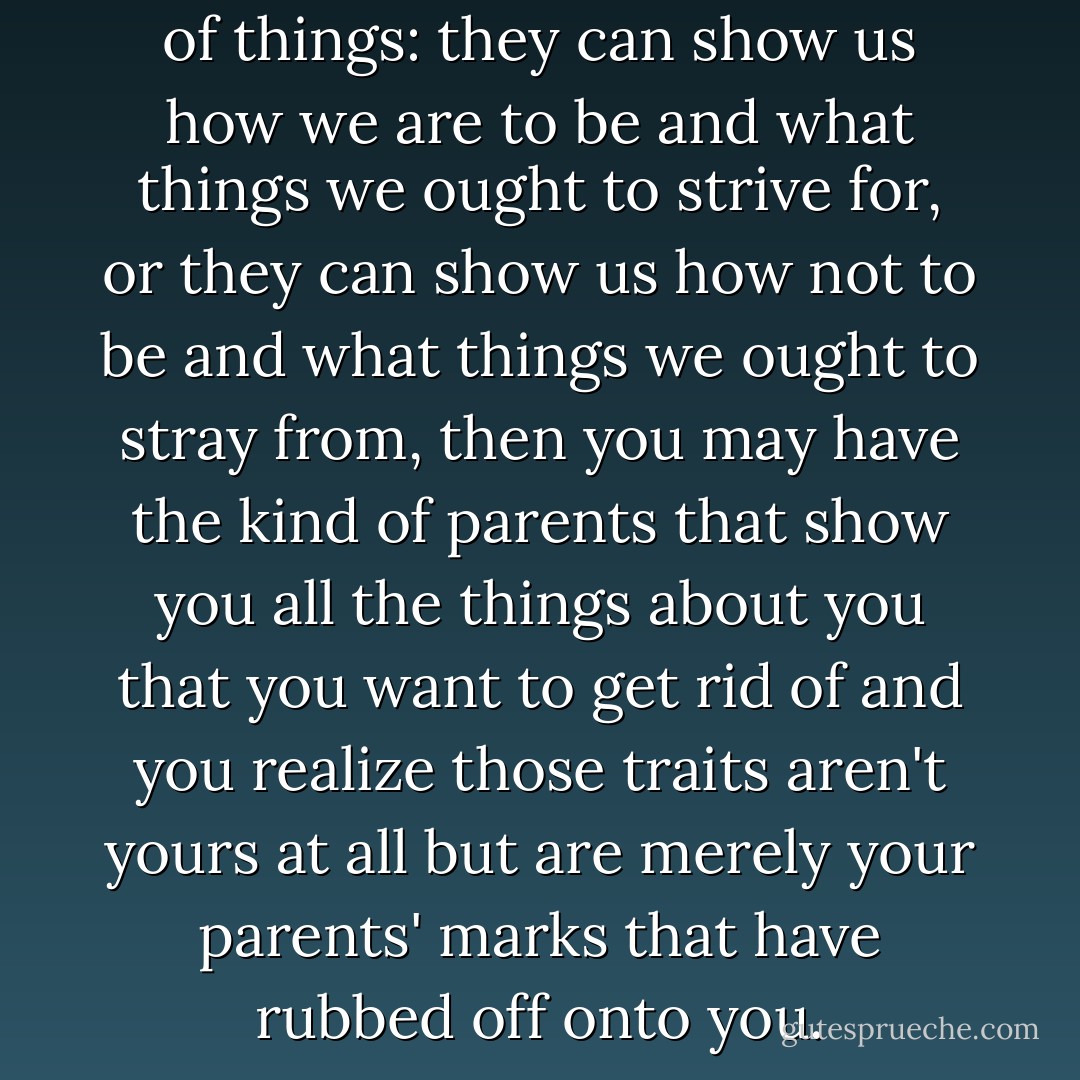 Our parents can show us a lot of things: they can show us how we are to be and what things we ought to strive for, or they can show us how not to be and what things we ought to stray from, then you may have the kind of parents that show you all the things about you that you want to get rid of and you realize those traits aren't yours at all but are merely your parents' marks that have rubbed off onto you. - C. JoyBell C.