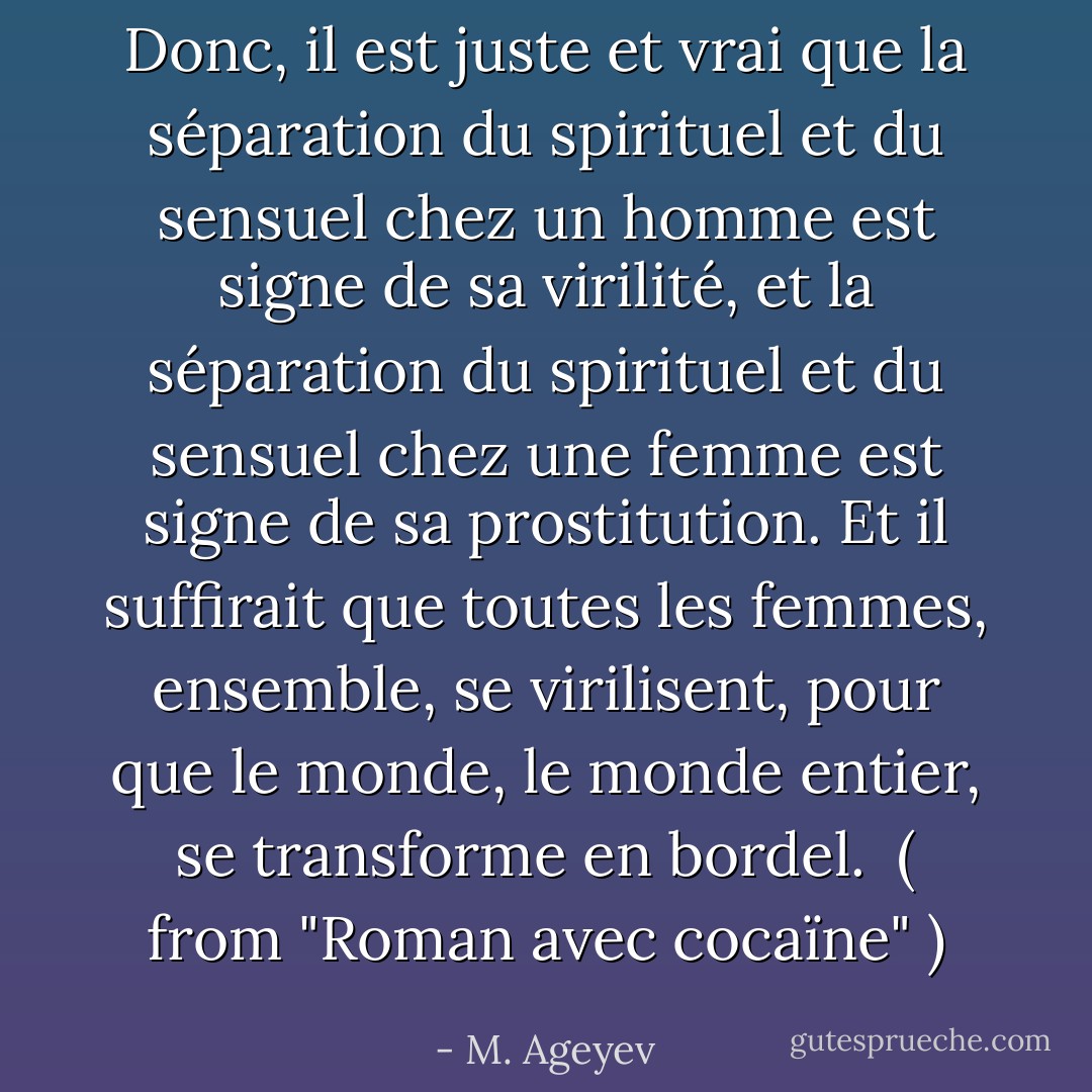 Donc, il est juste et vrai que la séparation du spirituel et du sensuel chez un homme est signe de sa virilité, et la séparation du spirituel et du sensuel chez une femme est signe de sa prostitution. Et il suffirait que toutes les femmes, ensemble, se virilisent, pour que le monde, le monde entier, se transforme en bordel.<br /><br />( from "Roman avec cocaïne" ) - M. Ageyev