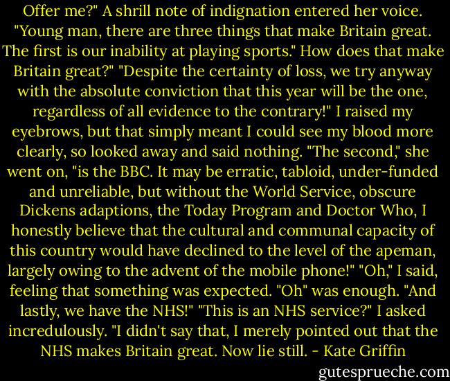 Offer me?" A shrill note of indignation entered her voice. "Young man, there are three things that make Britain great. The first is our inability at playing sports."<br />How does that make Britain great?"<br />"Despite the certainty of loss, we try anyway with the absolute conviction that this year will be the one, regardless of all evidence to the contrary!"<br />I raised my eyebrows, but that simply meant I could see my blood more clearly, so looked away and said nothing.<br />"The second," she went on, "is the BBC. It may be erratic, tabloid, under-funded and unreliable, but without the World Service, obscure Dickens adaptions, the Today Program and Doctor Who, I honestly believe that the cultural and communal capacity of this country would have declined to the level of the apeman, largely owing to the advent of the mobile phone!"<br />"Oh," I said, feeling that something was expected. "Oh" was enough.<br />"And lastly, we have the NHS!"<br />"This is an NHS service?" I asked incredulously.<br />"I didn't say that, I merely pointed out that the NHS makes Britain great. Now lie still. - Kate Griffin