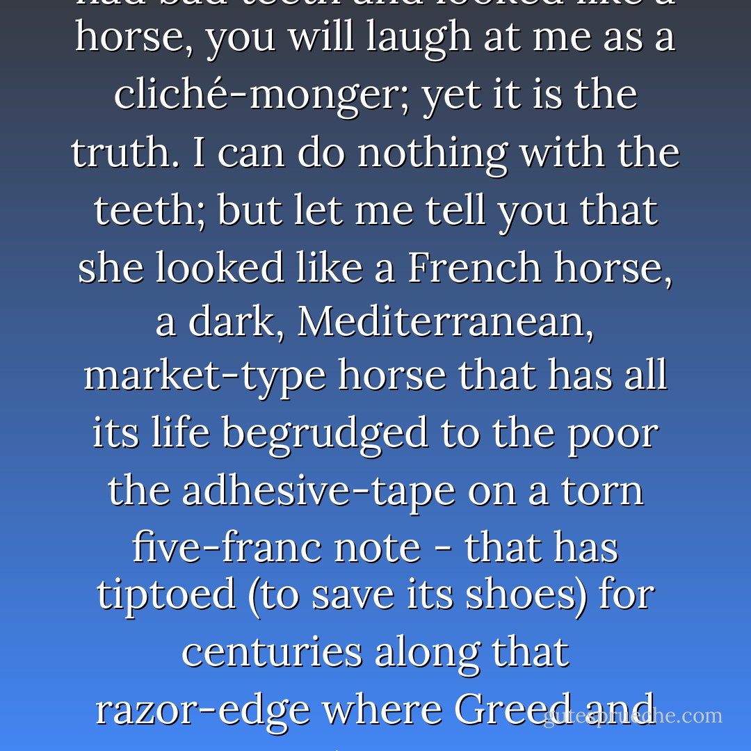 If I tell you that Mrs. Robbins had bad teeth and looked like a horse, you will laugh at me as a cliché-monger; yet it is the truth. I can do nothing with the teeth; but let me tell you that she looked like a <i>French</i> horse, a dark, Mediterranean, market-type horse that has all its life begrudged to the poor the adhesive-tape on a torn five-franc note - that has tiptoed (to save its shoes) for centuries along that razor-edge where Greed and Caution meet. - Randall Jarrell
