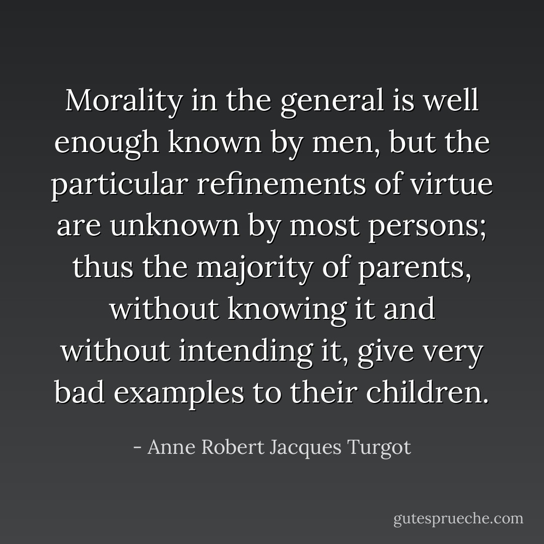 Morality in the general is well enough known by men, but the particular refinements of virtue are unknown by most persons; thus the majority of parents, without knowing it and without intending it, give very bad examples to their children. - Anne Robert Jacques Turgot
