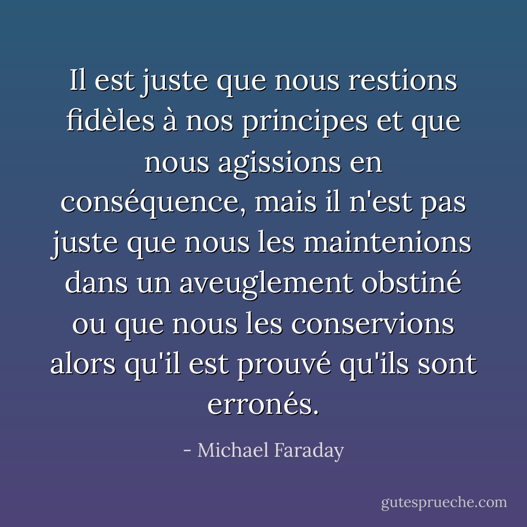 Il est juste que nous restions fidèles à nos principes et que nous agissions en conséquence, mais il n'est pas juste que nous les maintenions dans un aveuglement obstiné ou que nous les conservions alors qu'il est prouvé qu'ils sont erronés. - Michael Faraday