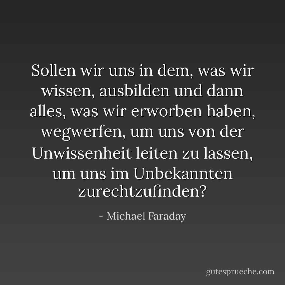 Sollen wir uns in dem, was wir wissen, ausbilden und dann alles, was wir erworben haben, wegwerfen, um uns von der Unwissenheit leiten zu lassen, um uns im Unbekannten zurechtzufinden? - Michael Faraday<