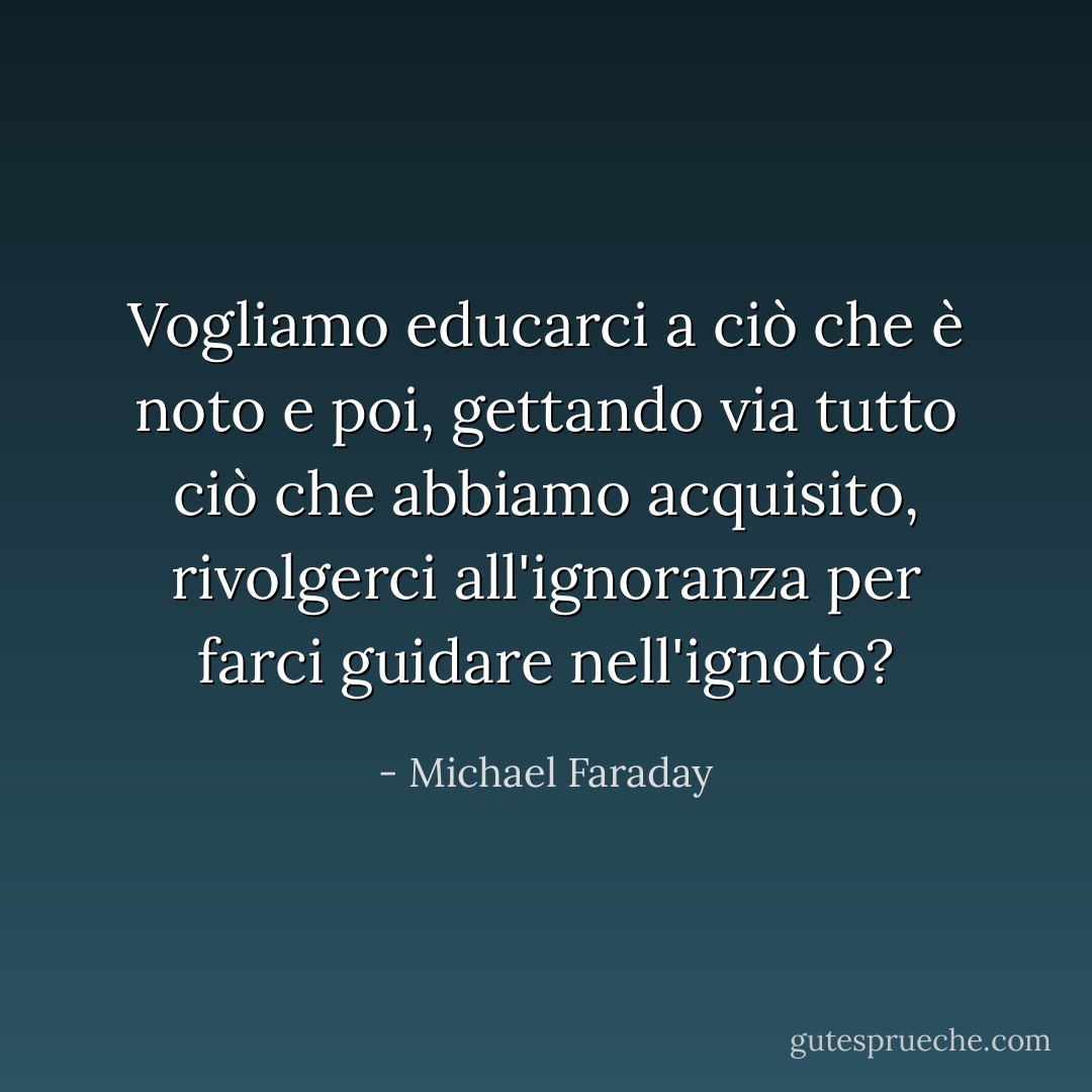 Vogliamo educarci a ciò che è noto e poi, gettando via tutto ciò che abbiamo acquisito, rivolgerci all'ignoranza per farci guidare nell'ignoto? - Michael Faraday