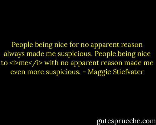 People being nice for no apparent reason always made me suspicious. People being nice to <i>me</i> with no apparent reason made me even more suspicious. - Maggie Stiefvater