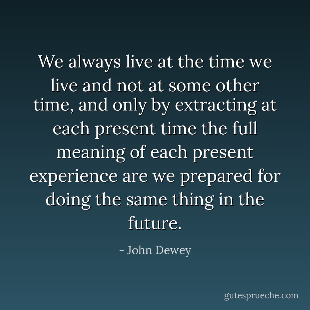 We always live at the time we live and not at some other time, and only by extracting at each present time the full meaning of each present experience are we prepared for doing the same thing in the future. - John Dewey