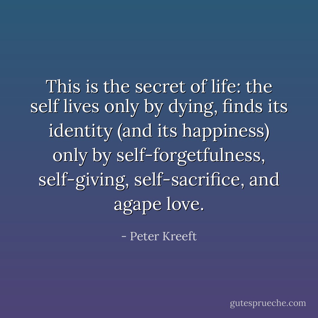 This is the secret of life: the self lives only by dying, finds its identity (and its happiness) only by self-forgetfulness, self-giving, self-sacrifice, and agape love. - Peter Kreeft