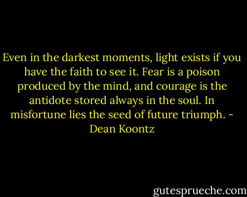 Even in the darkest moments, light exists if you have the faith to see it. Fear is a poison produced by the mind, and courage is the antidote stored always in the soul. In misfortune lies the seed of future triumph. - Dean Koontz