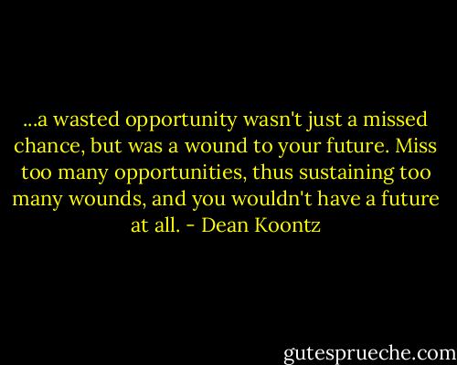 ...a wasted opportunity wasn't just a missed chance, but was a wound to your future. Miss too many opportunities, thus sustaining too many wounds, and you wouldn't have a future at all. - Dean Koontz