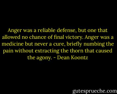Anger was a reliable defense, but one that allowed no chance of final victory. Anger was a medicine but never a cure, briefly numbing the pain without extracting the thorn that caused the agony. - Dean Koontz